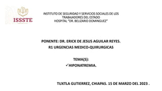 INSTITUTO DE SEGURIDAD Y SERVICIOS SOCIALES DE LOS
TRABAJADORES DEL ESTADO
HOSPITAL “DR. BELIZARIO DOMINGUEZ”
PONENTE: DR. ERICK DE JESUS AGUILAR REYES.
R1 URGENCIAS MEDICO-QUIRURGICAS
TEMA(S):
HIPONATREMIA.
TUXTLA GUTIERREZ, CHIAPAS. 15 DE MARZO DEL 2023 .
 