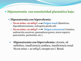  Hiponatremia con osmolaridad plasmática baja:
 Hiponatremia con hipovolemia:
 Na en orina >20 mEq/l Origen renal (diuréticos,
hipoaldosteronismo, nefropatía pierde sal).
 Na en orina <20 mEq/l Origen extrarrenal (vómitos,
sudoración excesivas, quemaduras graves, tercer espacio:
pancreatitis, peritonitis, etc.).
 Hiponatremia con hipervolemia: cirrosis, sd
nefrótico, insuficiencia cardíaca, insuficiencia renal.
Na en orina < 20 mEq/l, excepto en I. Renal.
 
