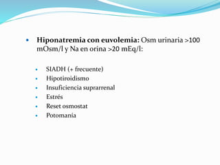  Hiponatremia con euvolemia: Osm urinaria >100
mOsm/l y Na en orina >20 mEq/l:
 SIADH (+ frecuente)
 Hipotiroidismo
 Insuficiencia suprarrenal
 Estrés
 Reset osmostat
 Potomanía
 