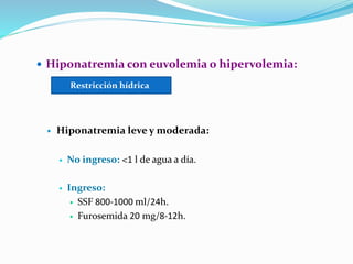  Hiponatremia con euvolemia o hipervolemia:
 Hiponatremia leve y moderada:
 No ingreso: <1 l de agua a día.
 Ingreso:
 SSF 800-1000 ml/24h.
 Furosemida 20 mg/8-12h.
Restricción hídrica
 