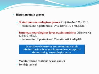  Hiponatremia grave:
 Si síntomas neurológicos graves: Objetivo Na 120 mEq/l.
 Suero salino hipertónico al 3% a ritmo 1,5-2 mEq/l/h.
 Síntomas neurológicos leves o asintomático: Objetivo Na
125-130 mEq/l.
 Suero salino hipertónico al 3% a ritmo 0,5 mEq/l/h.
 Monitorización continua de constantes
 Sondaje vesical
En estados edematosos está contraindicada la
administración de sueros hipertónicos, excepto si
sintomatología neurológica grave.
 