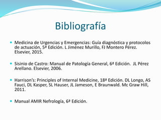 Bibliografía
 Medicina de Urgencias y Emergencias: Guía diagnóstica y protocolos
de actuación, 5ª Edición. L Jiménez Murillo, FJ Montero Pérez.
Elsevier, 2015.
 Sisinio de Castro: Manual de Patología General, 6ª Edición. JL Pérez
Arellano. Elsevier, 2006.
 Harrison’s: Principles of Internal Medicine, 18ª Edición. DL Longo, AS
Fauci, DL Kasper, SL Hauser, JL Jameson, E Braunwald. Mc Graw Hill,
2011.
 Manual AMIR Nefrología, 6ª Edición.
 