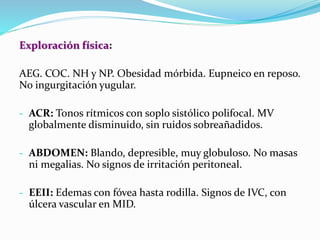 Exploración física:
AEG. COC. NH y NP. Obesidad mórbida. Eupneico en reposo.
No ingurgitación yugular.
- ACR: Tonos rítmicos con soplo sistólico polifocal. MV
globalmente disminuido, sin ruidos sobreañadidos.
- ABDOMEN: Blando, depresible, muy globuloso. No masas
ni megalias. No signos de irritación peritoneal.
- EEII: Edemas con fóvea hasta rodilla. Signos de IVC, con
úlcera vascular en MID.
 