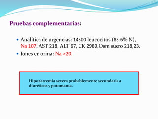 Pruebas complementarias:
 Analítica de urgencias: 14500 leucocitos (83-6% N),
Na 107, AST 218, ALT 67, CK 2989,Osm suero 218,23.
 Iones en orina: Na <20.
Hiponatremia severa probablemente secundaria a
diuréticos y potomanía.
 
