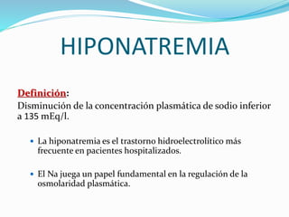 HIPONATREMIA
Definición:
Disminución de la concentración plasmática de sodio inferior
a 135 mEq/l.
 La hiponatremia es el trastorno hidroelectrolítico más
frecuente en pacientes hospitalizados.
 El Na juega un papel fundamental en la regulación de la
osmolaridad plasmática.
 