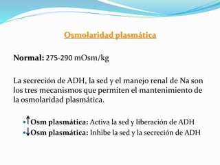 Osmolaridad plasmática
Normal: 275-290 mOsm/kg
La secreción de ADH, la sed y el manejo renal de Na son
los tres mecanismos que permiten el mantenimiento de
la osmolaridad plasmática.
 Osm plasmática: Activa la sed y liberación de ADH
 Osm plasmática: Inhibe la sed y la secreción de ADH
 