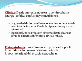 Clínica: Desde anorexia, náuseas y vómitos; hasta
letargia, cefalea, confusión y convulsiones.
 La gravedad de las manifestaciones clínicas depende de
la rapidez de instauración de la hiponatremia y de su
intensidad.
 En general, no se producen síntomas hasta alcanzar
cifras de natremia inferiores a 125-120 mEq/l.
Fisiopatología: Los síntomas son provocados por la
hiperhidratación neuronal secundaria a la
hipoosmolaridad del espacio extracelular.
 