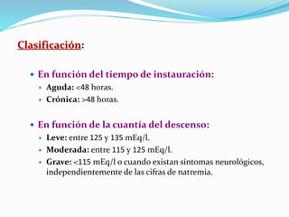Clasificación:
 En función del tiempo de instauración:
 Aguda: <48 horas.
 Crónica: >48 horas.
 En función de la cuantía del descenso:
 Leve: entre 125 y 135 mEq/l.
 Moderada: entre 115 y 125 mEq/l.
 Grave: <115 mEq/l o cuando existan síntomas neurológicos,
independientemente de las cifras de natremia.
 