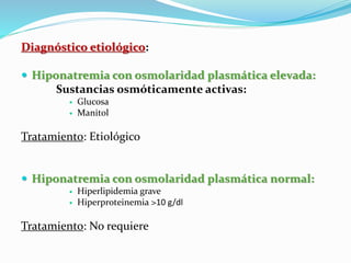 Diagnóstico etiológico:
 Hiponatremia con osmolaridad plasmática elevada:
Sustancias osmóticamente activas:
 Glucosa
 Manitol
Tratamiento: Etiológico
 Hiponatremia con osmolaridad plasmática normal:
 Hiperlipidemia grave
 Hiperproteinemia >10 g/dl
Tratamiento: No requiere
 