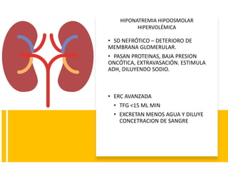 • SD NEFRÓTICO – DETERIORO DE
MEMBRANA GLOMERULAR.
• PASAN PROTEINAS, BAJA PRESION
ONCÓTICA, EXTRAVASACIÓN. ESTIMULA
ADH, DILUYENDO SODIO.
• ERC AVANZADA
• TFG <15 ML MIN
• EXCRETAN MENOS AGUA Y DILUYE
CONCETRACION DE SANGRE
HIPONATREMIA HIPOOSMOLAR
HIPERVOLÉMICA
 