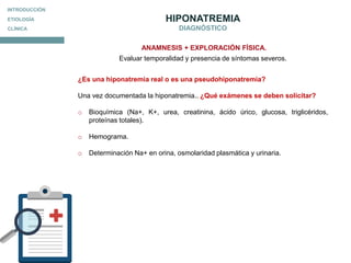 TRATAMIENTO
HIPONATREMIA
DIAGNÓSTICO
¿Es una hiponatremia real o es una pseudohiponatremia?
Una vez documentada la hiponatremia.. ¿Qué exámenes se deben solicitar?
o Bioquímica (Na+, K+, urea, creatinina, ácido úrico, glucosa, triglicéridos,
proteínas totales).
o Hemograma.
o Determinación Na+ en orina, osmolaridad plasmática y urinaria.
ANAMNESIS + EXPLORACIÓN FÍSICA.
Evaluar temporalidad y presencia de síntomas severos.
ETIOLOGÍA
CLÍNICA
INTRODUCCIÓN
 