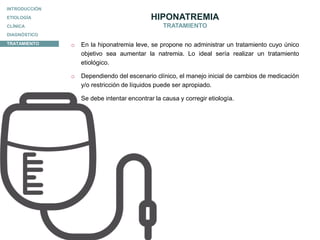 ETIOLOGÍA
CLÍNICA
DIAGNÓSTICO
INTRODUCCIÓN
TRATAMIENTO
HIPONATREMIA
TRATAMIENTO
o En la hiponatremia leve, se propone no administrar un tratamiento cuyo único
objetivo sea aumentar la natremia. Lo ideal sería realizar un tratamiento
etiológico.
o Dependiendo del escenario clínico, el manejo inicial de cambios de medicación
y/o restricción de líquidos puede ser apropiado.
o Se debe intentar encontrar la causa y corregir etiología.
 