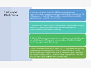 La hiponatremia aguda (aparición <48 h) con síntomas graves o
moderadamente graves debe tratarse de inmediato con una infusión de 150
ml de solución de NaCl al 3 % durante 20 min, seguida de una medición
repetida de sodio sérico 20 min. más tarde.
La administración continua lenta de solución salina hipertónica no difiere en
términos de tasa de sobrecorrección en comparación con el bolo
intermitente rápido de solución salina al 3%.
El objetivo del tratamiento en pacientes con hiponatremia sintomática grave
con solución salina al 3% busca un aumento rápido del sodio sérico de 5
mmol/L que logre mejoría de sintomas.
El sodio sérico debe controlarse al menos 6 y 12 h después de la mejoría de
los síntomas y diariamente después hasta la normalización. En caso de
infusión repetida de solución salina al 3%, el sodio sérico debe controlarse
con más frecuencia (cada 4 h). En total, no debe superarse una corrección
del sodio sérico de un máximo de 8-10 mmol/L/24 h.
0.513 mEq/ml
150ml= 76mEq
 