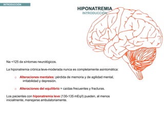 INTRODUCCIÓN
HIPONATREMIA
Na <125 da síntomas neurológicos.
La hiponatremia crónica leve-moderada nunca es completamente asintomática:
o Alteraciones mentales: pérdida de memoria y de agilidad mental,
irritabilidad y depresión.
o Alteraciones del equilibrio = caídas frecuentes y fracturas.
Los pacientes con hiponatremia leve (130-135 mEq/l) pueden, al menos
inicialmente, manejarse ambulatoriamente.
INTRODUCCIÓN
 