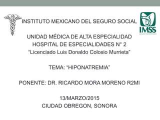 INSTITUTO MEXICANO DEL SEGURO SOCIAL
UNIDAD MÉDICA DE ALTA ESPECIALIDAD
HOSPITAL DE ESPECIALIDADES N° 2
“Licenciado Luis Donaldo Colosio Murrieta”
TEMA: “HIPONATREMIA”
PONENTE: DR. RICARDO MORA MORENO R2MI
13/MARZO/2015
CIUDAD OBREGON, SONORA
 
