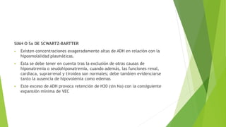 SIAH O Sx DE SCWARTZ-BARTTER
 Existen concentraciones exageradamente altas de ADH en relación con la
hiposmolalidad plasmáticas.
 Esta se debe tener en cuenta tras la exclusión de otras causas de
hiponatremia o seudohiponatremia, cuando además, las funciones renal,
cardiaca, suprarrenal y tiroidea son normales; debe tambien evidenciarse
tanto la ausencia de hipovolemia como edemas
 Este exceso de ADH provoca retención de H20 (sin Na) con la consiguiente
expansión mínima de VEC
 
