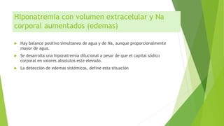 Hiponatremia con volumen extracelular y Na
corporal aumentados (edemas)
 Hay balance positivo simultaneo de agua y de Na, aunque proporcionalmente
mayor de agua.
 Se desarrolla una hiponatremia dilucional a pesar de que el capital sódico
corporal en valores absolutos este elevado.
 La detección de edemas sistémicos, define esta situación
 