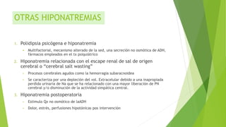 OTRAS HIPONATREMIAS
1. Polidipsia psicógena e hiponatremia
 Multifactorial, mecanismo alterado de la sed, una secreción no osmótica de ADH,
fármacos empleados en el tx psiquiátrico
2. Hiponatremia relacionada con el escape renal de sal de origen
cerebral o “cerebral salt wasting”
• Procesos cerebrales agudos como la hemorragia subaracnoidea
• Se caracteriza por una depleción del vol. Extracelular debido a una inapropiada
perdida urinaria de Na que se ha relacionado con una mayor liberación de PN
cerebral y/o disminución de la actividad simpática central.
3. Hiponatremia postoperatoria
• Estimulo Qx no osmótico de laADH
• Dolor, estrés, perfusiones hipotónicas pos intervención
 