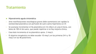 Tratamiento
 Hiponatremia aguda sintomática
• Ante manifestaciones neurólogicas graves debe aumentarse con rapidez la
osmolaridad plasmática con perfusión de suero salino hipertónico al 3%
• Se aconseja incrementar el Na plasmático en 4-6 mEq/L en unas 6 horas, con
bolos de 100 ml de suero, que puede repetirse si no hay mejoría clínica.
• Casa bolo incrementa el na plasmático aprox. 2 meq/L
• El objetivo terapéutico no debe exceder 10 meq/L en las primeras 24 h y 18
meq/l en las 48 posteriores.
 