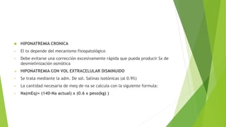  HIPONATREMIA CRONICA
• El tx depende del mecanismo fisiopatológico
• Debe evitarse una corrección excesivamente rápida que pueda producir Sx de
desmielinización osmótica
 HIPONATREMIA CON VOL EXTRACELULAR DISMINUIDO
• Se trata mediante la adm. De sol. Salinas isotónicas (al 0.9%)
• La cantidad necesaria de meq de na se calcula con la siguiente formula:
• Na(mEq)= (140-Na actual) x (0.6 x peso(kg) )
 