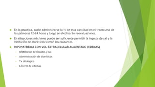  En la practica, suele administrarse la ½ de esta cantidad en el transcurso de
las primeras 12-24 horas y luego se efectuarán reevaluaciones.
 En situaciones más leves puede ser suficiente permitir la ingesta de sal y la
inhibición de diuréticos si eran los causantes.
 HIPONATREMIA CON VOL EXTRACELULAR AUMENTADO (EDEMAS)
• Restriccion de liquidos y sal
• Administración de diuréticos
• Tx etiológico
• Control de edemas
 