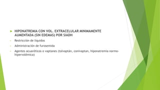  HIPONATREMIA CON VOL. EXTRACELULAR MINIMAMENTE
AUMENTADA (SIN EDEMAS) POR SIADH
• Restricción de líquidos
• Administración de furosemida
• Agentes acuaréticos o vaptanes (tolvaptán, conivaptan, hiponatremia normo-
hipervolémica)
 