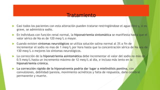 Tratamiento
 Casi todos los pacientes con esta alteración pueden tratarse restringiéndose el agua libre y, si es
grave, se administra sodio.
 En individuos con función renal normal, la hiponatriemia sintomática se manifiesta hasta que el
valor sérico de Na es de 120 meq/L o mayor.
 Cuando existen síntomas neurológicos se utiliza solución salina normal al 3% a fin de
incrementar el sodio no mas de 1 meq/L por hora hasta que la concentración sérica de Na sea de
130 meq/L o mejores los síntomas neurológicos.
 La corrección de la hiponatriemia asintomática debe incrementar el valor del sodio no más de
0.5 meq/L hasta un incremento máximo de 12 meq/L al dia, e incluso más lento en la
hiponatriemia crónica.
 La corrección rápido de la hiponatremia podría dar lugar a mielinólisis pontina, con
convulsiones, debilidad/paresia, movimiento acinéticos y falta de respuesta, daño cerebral
permanente y muerte.
 