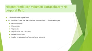 Hiponatremia con volumen extracelular y Na
corporal Bajo
 *Deshidratación hipotónica
 La disminución de vol. Extracelular se manifiesta clínicamente por:
 Perdida de peso
 Hipotensión
 Taquicardia
 Sequedad de piel y mucosas
 Hemoconcentración
 Grados variables de Insuficiencia Renal fucnional
 
