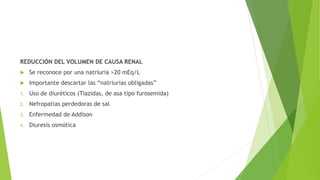 REDUCCIÓN DEL VOLUMEN DE CAUSA RENAL
 Se reconoce por una natriuria >20 mEq/L
 Importante descartar las “natriurias obligadas”
1. Uso de diuréticos (Tiazidas, de asa tipo furosemida)
2. Nefropatias perdedoras de sal
3. Enfermedad de Addison
4. Diuresis osmótica
 