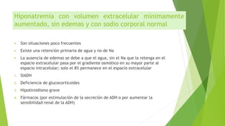 Hiponatremia con volumen extracelular mínimamente
aumentado, sin edemas y con sodio corporal normal
 Son situaciones poco frecuentes
 Existe una retención primaria de agua y no de Na
 La ausencia de edemas se debe a que el agua, sin el Na que la retenga en el
espacio extracelular pasa por el gradiente osmótico en su mayor parte al
espacio intracelular; solo el 8% permanece en el espacio extracelular
1. SIADH
2. Deficiencia de glucocorticoides
3. Hipotiroidismo grave
4. Fármacos (por estimulación de la secreción de ADH o por aumentar la
sensibilidad renal de la ADH)
 