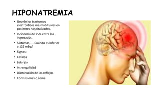 HIPONATREMIA
• Uno de los trastornos
electrolíticos mas habituales en
pacientes hospitalizados.
• Incidencia de 25% entre los
ingresados.
• Síntomas-----Cuando es inferior
a 125 mEq/l
• Signos:
• Cefalea
• Letargia
• Intranquilidad
• Disminución de los reflejos
• Convulsiones o coma.
 