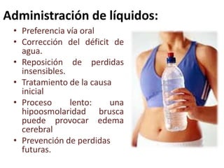 Administración de líquidos:
• Preferencia vía oral
• Corrección del déficit de
agua.
• Reposición de perdidas
insensibles.
• Tratamiento de la causa
inicial
• Proceso
lento:
una
hipoosmolaridad brusca
puede provocar edema
cerebral
• Prevención de perdidas
futuras.

 