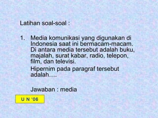 Latihan soal-soal :

1. Media komunikasi yang digunakan di
   Indonesia saat ini bermacam-macam.
   Di antara media tersebut adalah buku,
   majalah, surat kabar, radio, telepon,
   film, dan televisi.
   Hipernim pada paragraf tersebut
   adalah….

    Jawaban : media
U N ‘06
 
