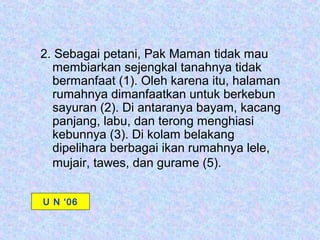2. Sebagai petani, Pak Maman tidak mau
  membiarkan sejengkal tanahnya tidak
  bermanfaat (1). Oleh karena itu, halaman
  rumahnya dimanfaatkan untuk berkebun
  sayuran (2). Di antaranya bayam, kacang
  panjang, labu, dan terong menghiasi
  kebunnya (3). Di kolam belakang
  dipelihara berbagai ikan rumahnya lele,
  mujair, tawes, dan gurame (5).


U N ‘06
 