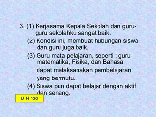 3. (1) Kerjasama Kepala Sekolah dan guru-
       guru sekolahku sangat baik.
   (2) Kondisi ini, membuat hubungan siswa
       dan guru juga baik.
   (3) Guru mata pelajaran, seperti : guru
       matematika, Fisika, dan Bahasa
       dapat melaksanakan pembelajaran
       yang bermutu.
   (4) Siswa pun dapat belajar dengan aktif
       dan senang.
U N ‘06
 