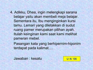 4. Adikku, Dhea, ingin melengkapi sarana
  belajar yaitu akan membeli meja belajar.
  Sementara itu, Ibu menginginkan kursi
  tamu. Lemari yang diletakkan di sudut
  ruang pamer merupakan pilihan ayah.
  Itulah keinginan kami saat kami melihat
  pameran mebel.
  Pasangan kata yang berhipernim-hiponim
  terdapat pada kalimat….

  Jawaban : kesatu               U N ‘06
 