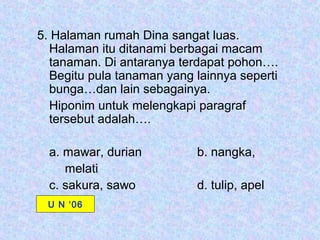 5. Halaman rumah Dina sangat luas.
  Halaman itu ditanami berbagai macam
  tanaman. Di antaranya terdapat pohon….
  Begitu pula tanaman yang lainnya seperti
  bunga…dan lain sebagainya.
  Hiponim untuk melengkapi paragraf
  tersebut adalah….

  a. mawar, durian         b. nangka,
     melati
  c. sakura, sawo          d. tulip, apel
 U N ‘06
 