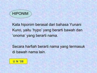 HIPONIM

Kata hiponim berasal dari bahasa Yunani
Kuno, yaitu ‘hypo’ yang berarti bawah dan
‘onoma’ yang berarti nama.

Secara harfiah berarti nama yang termasuk
di bawah nama lain.

U N ‘06
 