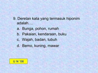 9. Deretan kata yang termasuk hiponim
  adalah….
  a. Bunga, pohon, rumah
  b. Pakaian, kendaraan, buku
  c. Wajah, badan, tubuh
  d. Bemo, kuning, mawar



U N ‘06
 