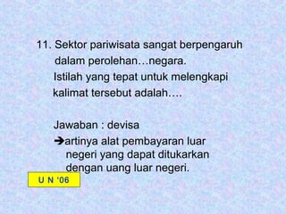 11. Sektor pariwisata sangat berpengaruh
    dalam perolehan…negara.
    Istilah yang tepat untuk melengkapi
   kalimat tersebut adalah….

   Jawaban : devisa
   artinya alat pembayaran luar
     negeri yang dapat ditukarkan
     dengan uang luar negeri.
U N ‘06
 