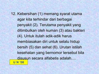 12. Kebersihan (1) memang syarat utama
    agar kita terhindar dari berbagai
    penyakit (2). Terutama penyakit yang
    ditimbulkan oleh kuman (3) atau bakteri
    (4). Untuk itulah adik-adik harus
    membiasakan diri untuk selalu hidup
    bersih (5) dan sehat (6). Urutan istilah
    kesehatan yang bernomor tersebut bila
    disusun secara alfabetis adalah….
 U N ‘06
 