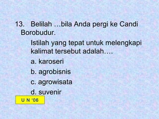 13. Belilah …bila Anda pergi ke Candi
  Borobudur.
     Istilah yang tepat untuk melengkapi
     kalimat tersebut adalah….
     a. karoseri
     b. agrobisnis
     c. agrowisata
     d. suvenir
  U N ‘06
 