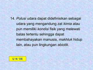 14. Polusi udara dapat didefinisikan sebagai
    udara yang mengandung zat kimia atau
    pun memiliki kondisi fisik yang melewati
    batas tertentu sehingga dapat
    membahayakan manusia, makhluk hidup
    lain, atau pun lingkungan abiotik.


 U N ‘06
 