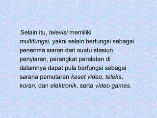 Selain itu, televisi memiliki
multifungsi, yakni selain berfungsi sebagai
penerima siaran dari suatu stasiun
penyiaran, perangkat peralatan di
dalamnya dapat pula berfungsi sebagai
sarana pemutaran kaset video, teleks,
koran, dan elektronik, serta video games.
 