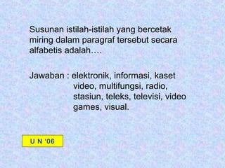 Susunan istilah-istilah yang bercetak
miring dalam paragraf tersebut secara
alfabetis adalah….

Jawaban : elektronik, informasi, kaset
          video, multifungsi, radio,
          stasiun, teleks, televisi, video
          games, visual.


U N ‘06
 