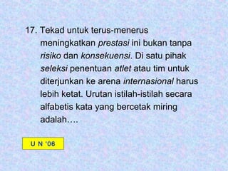 17. Tekad untuk terus-menerus
    meningkatkan prestasi ini bukan tanpa
    risiko dan konsekuensi. Di satu pihak
    seleksi penentuan atlet atau tim untuk
    diterjunkan ke arena internasional harus
    lebih ketat. Urutan istilah-istilah secara
    alfabetis kata yang bercetak miring
    adalah….

 U N ‘06
 