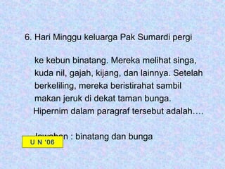 6. Hari Minggu keluarga Pak Sumardi pergi

  ke kebun binatang. Mereka melihat singa,
  kuda nil, gajah, kijang, dan lainnya. Setelah
  berkeliling, mereka beristirahat sambil
  makan jeruk di dekat taman bunga.
  Hipernim dalam paragraf tersebut adalah….

  Jawaban : binatang dan bunga
 U N ‘06
 