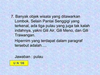 7. Banyak objek wisata yang ditawarkan
  Lombok. Selain Pantai Senggigi yang
  terkenal, ada tiga pulau yang juga tak kalah
  indahnya, yakni Gili Air, Gili Meno, dan Gili
  Trawangan.
  Hipernim yang terdapat dalam paragraf
  tersebut adalah….

  Jawaban : pulau
 U N ‘06
 