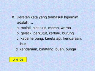8. Deretan kata yang termasuk hipernim
   adalah….
   a. melati, alat tulis, merah, warna
   b. gelatik, perkutut, kerbau, burung
   c. kapal terbang, kereta api, kendaraan,
      bus
  d. kendaraan, binatang, buah, bunga

U N ‘06
 