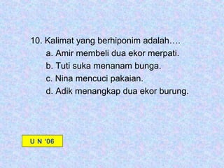 10. Kalimat yang berhiponim adalah….
    a. Amir membeli dua ekor merpati.
    b. Tuti suka menanam bunga.
    c. Nina mencuci pakaian.
    d. Adik menangkap dua ekor burung.




U N ‘06
 